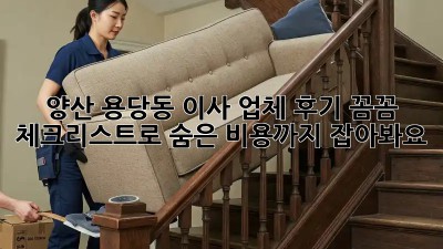 양산 용당동 이사 업체 후기: 꼼꼼 체크리스트로 숨은 비용까지 잡아봐요!